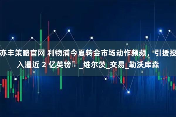亦丰策略官网 利物浦今夏转会市场动作频频，引援投入逼近 2 亿英镑​_维尔茨_交易_勒沃库森