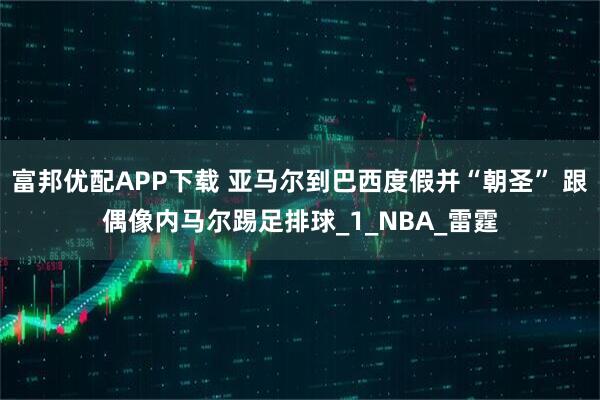 富邦优配APP下载 亚马尔到巴西度假并“朝圣” 跟偶像内马尔踢足排球_1_NBA_雷霆