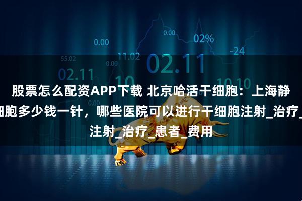 股票怎么配资APP下载 北京哈活干细胞：上海静脉注射干细胞多少钱一针，哪些医院可以进行干细胞注射_治疗_患者_费用