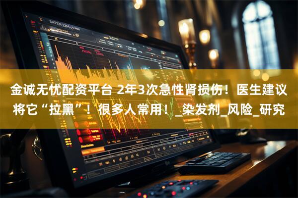 金诚无忧配资平台 2年3次急性肾损伤！医生建议将它“拉黑”！很多人常用！_染发剂_风险_研究