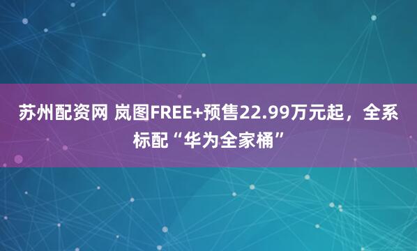 苏州配资网 岚图FREE+预售22.99万元起，全系标配“华为全家桶”
