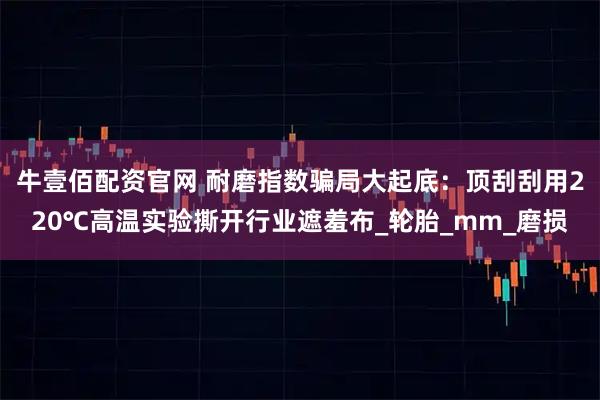 牛壹佰配资官网 耐磨指数骗局大起底:顶刮刮用220℃高温实验撕开行业遮羞布_轮胎_mm_磨损