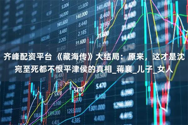 齐峰配资平台 《藏海传》大结局：原来，这才是沈宛至死都不恨平津侯的真相_蒋襄_儿子_女人