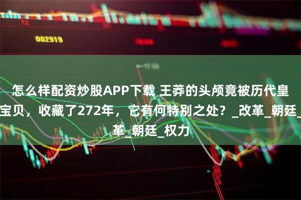 怎么样配资炒股APP下载 王莽的头颅竟被历代皇室当宝贝，收藏了272年，它有何特别之处？_改革_朝廷_权力