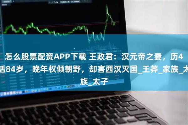 怎么股票配资APP下载 王政君：汉元帝之妻，历4世活84岁，晚年权倾朝野，却害西汉灭国_王莽_家族_太子