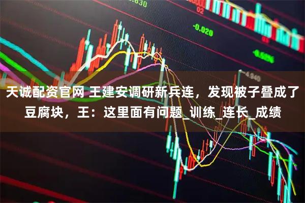 天诚配资官网 王建安调研新兵连，发现被子叠成了豆腐块，王：这里面有问题_训练_连长_成绩