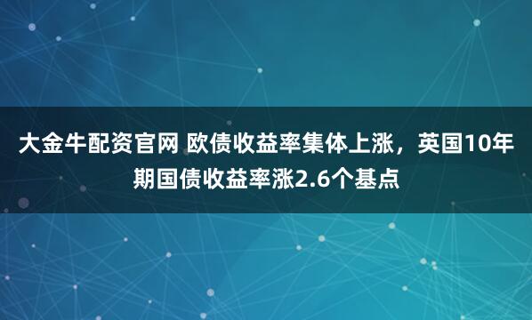 大金牛配资官网 欧债收益率集体上涨，英国10年期国债收益率涨2.6个基点