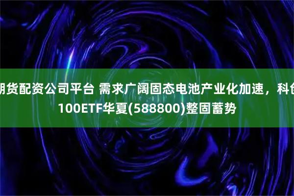 期货配资公司平台 需求广阔固态电池产业化加速，科创100ETF华夏(588800)整固蓄势