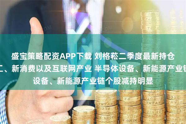 盛宝策略配资APP下载 刘格菘二季度最新持仓曝光！加仓军工、新消费以及互联网产业 半导体设备、新能源产业链个股减持明显