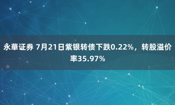 永華证券 7月21日紫银转债下跌0.22%，转股溢价率35.97%