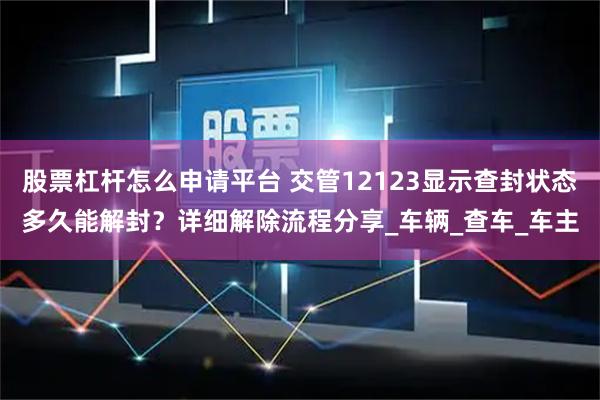 股票杠杆怎么申请平台 交管12123显示查封状态多久能解封？详细解除流程分享_车辆_查车_车主