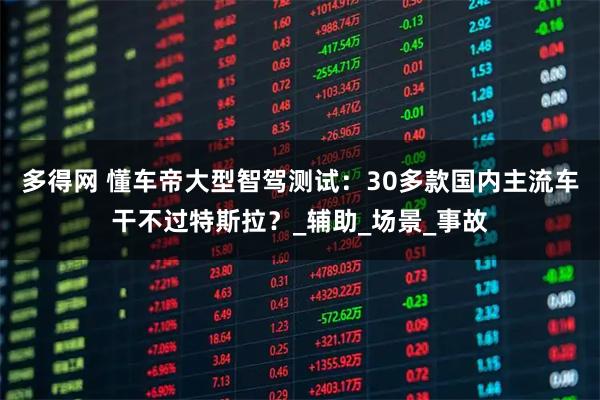 多得网 懂车帝大型智驾测试：30多款国内主流车干不过特斯拉？_辅助_场景_事故