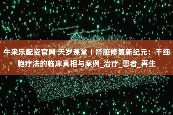 牛来乐配资官网 天岁课堂丨肾脏修复新纪元：干细胞疗法的临床真相与案例_治疗_患者_再生
