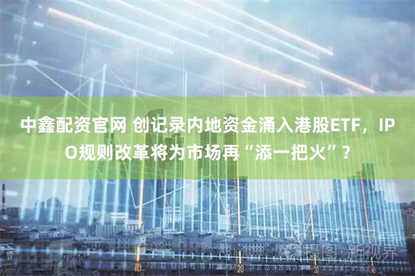 中鑫配资官网 创记录内地资金涌入港股ETF，IPO规则改革将为市场再“添一把火”？