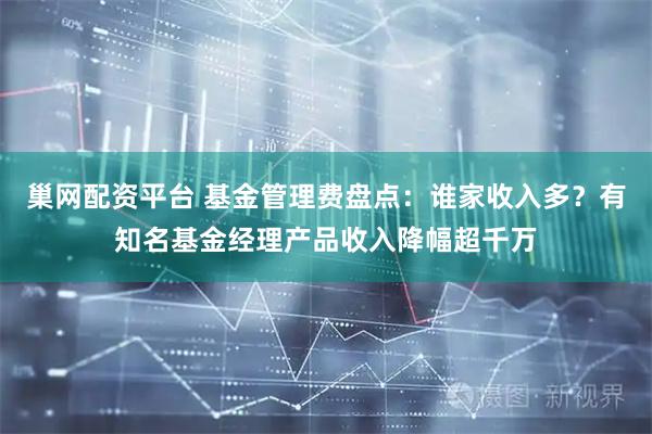 巢网配资平台 基金管理费盘点：谁家收入多？有知名基金经理产品收入降幅超千万