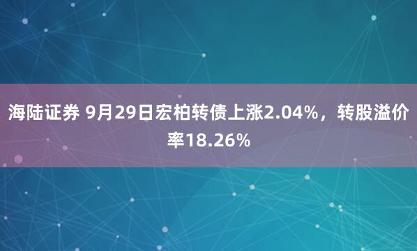 海陆证券 9月29日宏柏转债上涨2.04%，转股溢价率18.26%