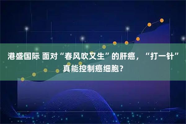 港盛国际 面对“春风吹又生”的肝癌，“打一针”真能控制癌细胞？