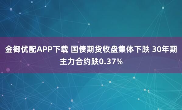 金御优配APP下载 国债期货收盘集体下跌 30年期主力合约跌0.37%