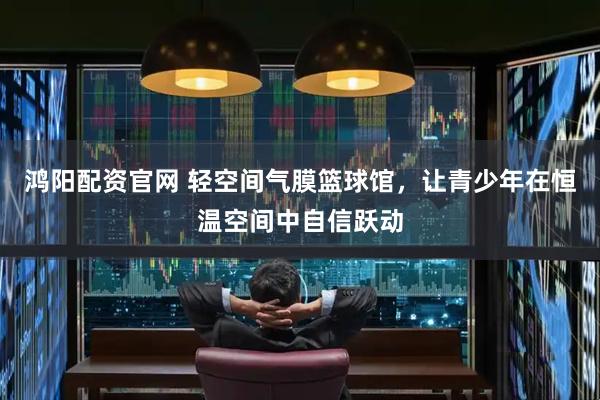 鸿阳配资官网 轻空间气膜篮球馆,让青少年在恒温空间中自信跃动