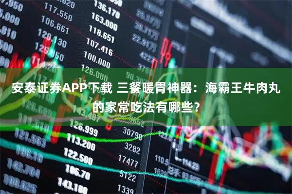 安泰证券APP下载 三餐暖胃神器：海霸王牛肉丸的家常吃法有哪些？