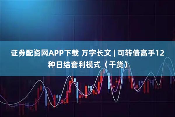 证券配资网APP下载 万字长文 | 可转债高手12种日结套利模式（干货）