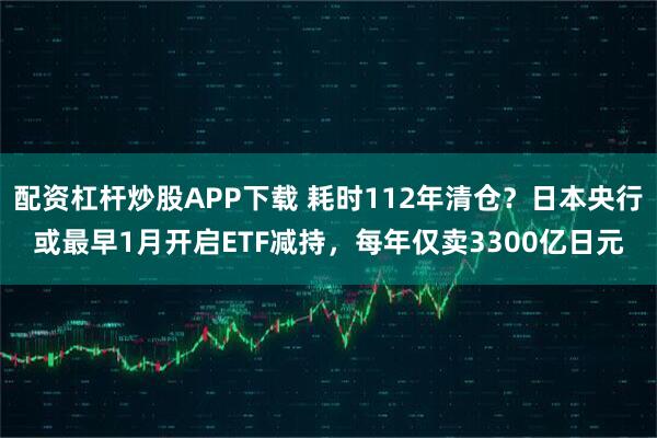 配资杠杆炒股APP下载 耗时112年清仓？日本央行或最早1月开启ETF减持，每年仅卖3300亿日元