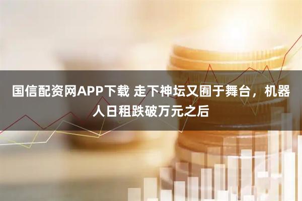 国信配资网APP下载 走下神坛又囿于舞台，机器人日租跌破万元之后