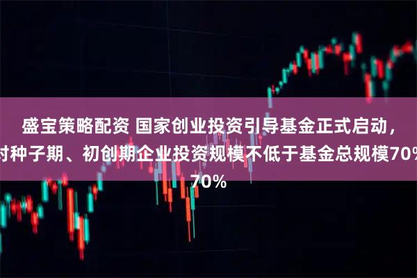 盛宝策略配资 国家创业投资引导基金正式启动，对种子期、初创期企业投资规模不低于基金总规模70%