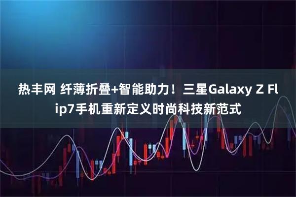 热丰网 纤薄折叠+智能助力！三星Galaxy Z Flip7手机重新定义时尚科技新范式