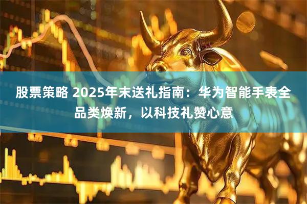 股票策略 2025年末送礼指南：华为智能手表全品类焕新，以科技礼赞心意