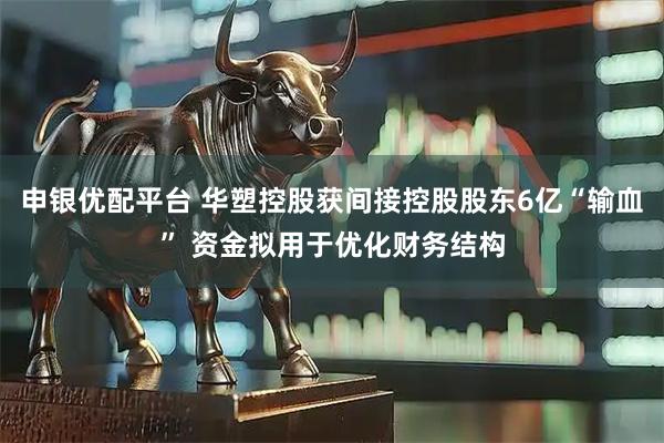 申银优配平台 华塑控股获间接控股股东6亿“输血” 资金拟用于优化财务结构