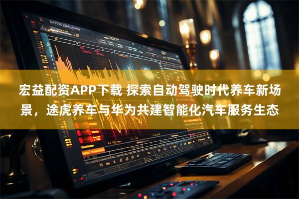 宏益配资APP下载 探索自动驾驶时代养车新场景，途虎养车与华为共建智能化汽车服务生态