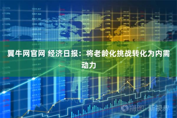 翼牛网官网 经济日报：将老龄化挑战转化为内需动力