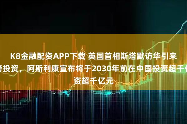 K8金融配资APP下载 英国首相斯塔默访华引来重磅投资，阿斯利康宣布将于2030年前在中国投资超千亿元