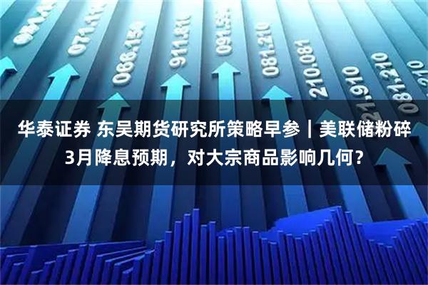 华泰证券 东吴期货研究所策略早参｜美联储粉碎3月降息预期，对大宗商品影响几何？