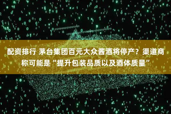 配资排行 茅台集团百元大众酱酒将停产？渠道商称可能是“提升包装品质以及酒体质量”