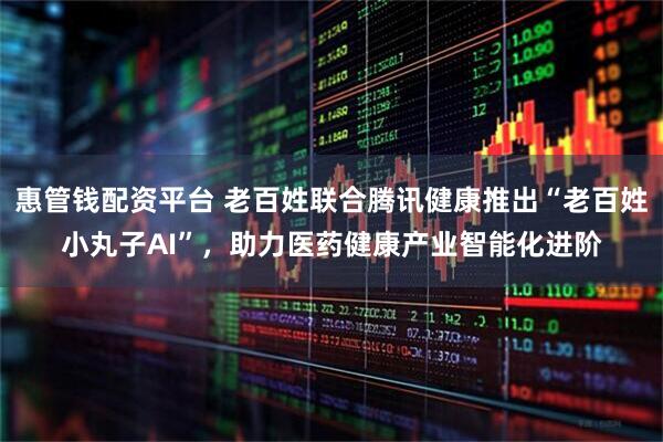 惠管钱配资平台 老百姓联合腾讯健康推出“老百姓小丸子AI”，助力医药健康产业智能化进阶