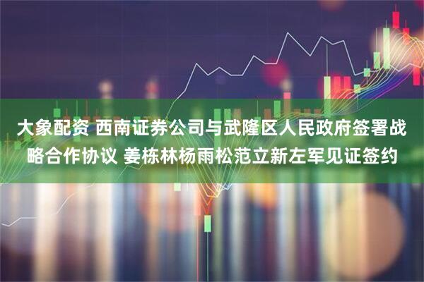 大象配资 西南证券公司与武隆区人民政府签署战略合作协议 姜栋林杨雨松范立新左军见证签约