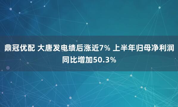 鼎冠优配 大唐发电绩后涨近7% 上半年归母净利润同比增加50.3%
