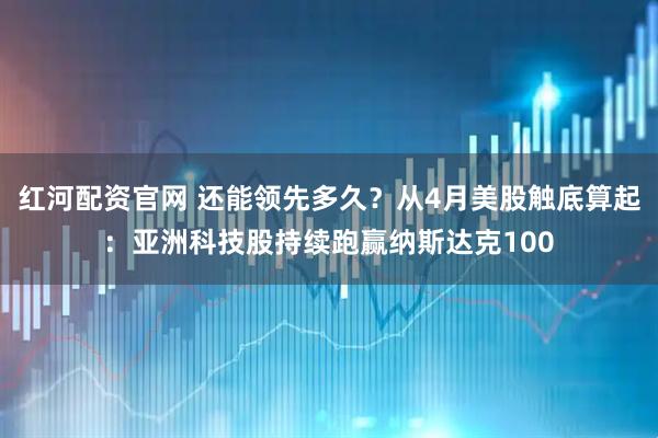 红河配资官网 还能领先多久？从4月美股触底算起：亚洲科技股持续跑赢纳斯达克100