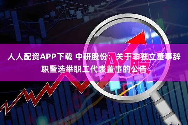 人人配资APP下载 中研股份：关于非独立董事辞职暨选举职工代表董事的公告