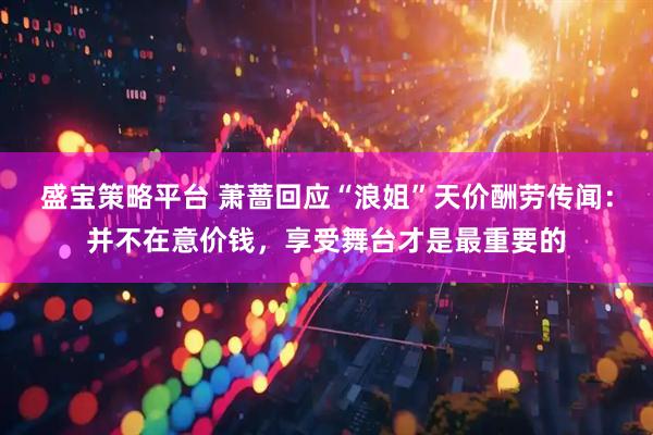 盛宝策略平台 萧蔷回应“浪姐”天价酬劳传闻：并不在意价钱，享受舞台才是最重要的